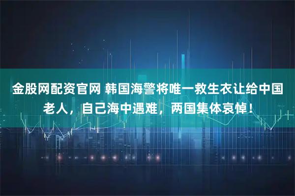金股网配资官网 韩国海警将唯一救生衣让给中国老人，自己海中遇难，两国集体哀悼！