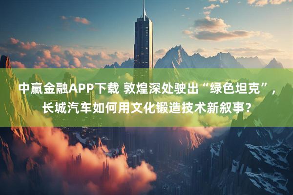 中赢金融APP下载 敦煌深处驶出“绿色坦克”，长城汽车如何用文化锻造技术新叙事？