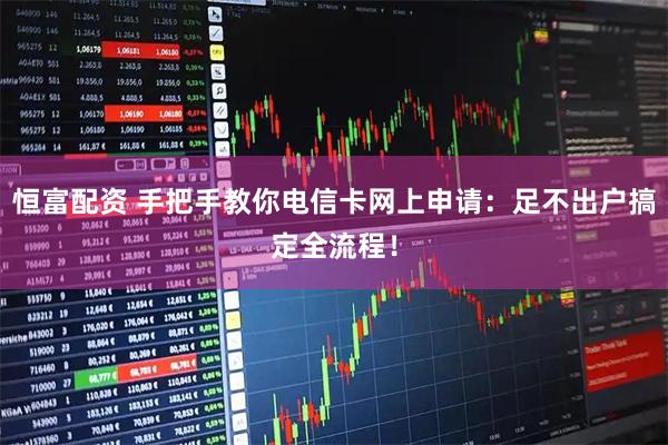 恒富配资 手把手教你电信卡网上申请：足不出户搞定全流程！