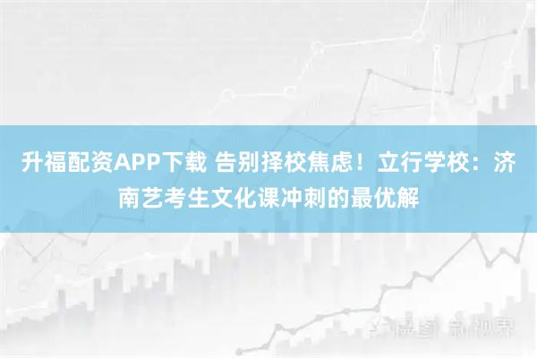 升福配资APP下载 告别择校焦虑！立行学校：济南艺考生文化课冲刺的最优解