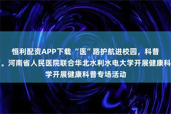 恒利配资APP下载 “医”路护航进校园，科普点亮健康灯。河南省人民医院联合华北水利水电大学开展健康科普专场活动