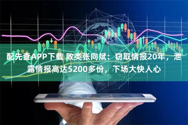 配先查APP下载 败类张向斌：窃取情报20年，泄露情报高达5200多份，下场大快人心