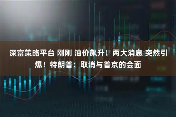 深富策略平台 刚刚 油价飙升！两大消息 突然引爆！特朗普：取消与普京的会面