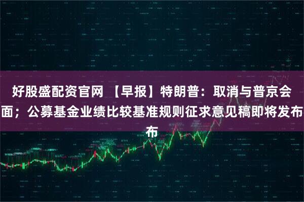 好股盛配资官网 【早报】特朗普:取消与普京会面;公募基金业绩比较基准规则征求意见稿即将发布