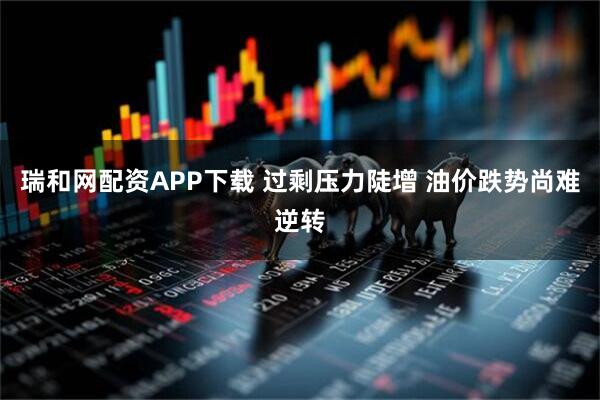 瑞和网配资APP下载 过剩压力陡增 油价跌势尚难逆转