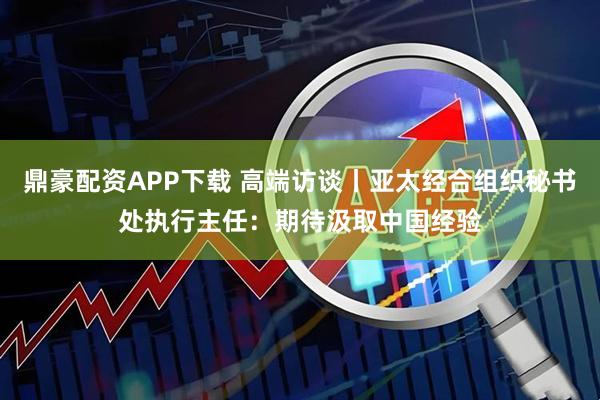 鼎豪配资APP下载 高端访谈丨亚太经合组织秘书处执行主任：期待汲取中国经验