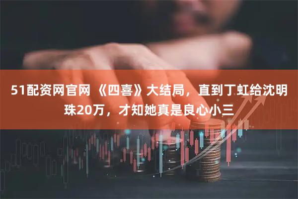 51配资网官网 《四喜》大结局，直到丁虹给沈明珠20万，才知她真是良心小三