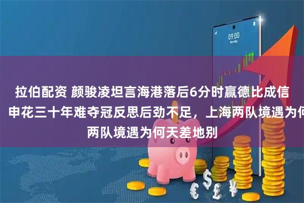 拉伯配资 颜骏凌坦言海港落后6分时赢德比成信心转折点，申花三十年难夺冠反思后劲不足，上海两队境遇为何天差地别