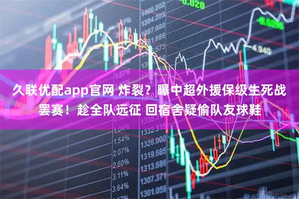 久联优配app官网 炸裂？曝中超外援保级生死战罢赛！趁全队远征 回宿舍疑偷队友球鞋