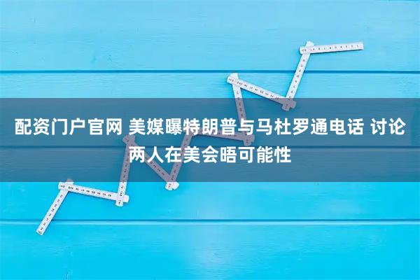 配资门户官网 美媒曝特朗普与马杜罗通电话 讨论两人在美会晤可能性