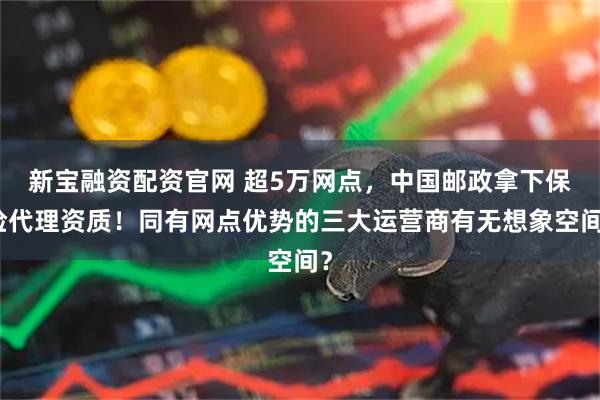 新宝融资配资官网 超5万网点,中国邮政拿下保险代理资质!同有网点优势的三大运营商有无想象空间?