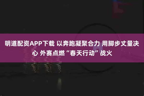 明道配资APP下载 以奔跑凝聚合力 用脚步丈量决心 外赛点燃“春天行动”战火