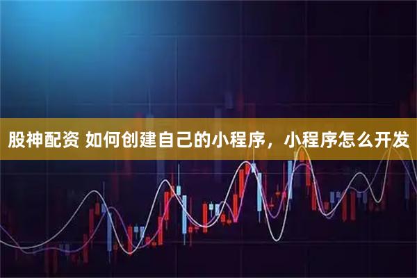 股神配资 如何创建自己的小程序，小程序怎么开发