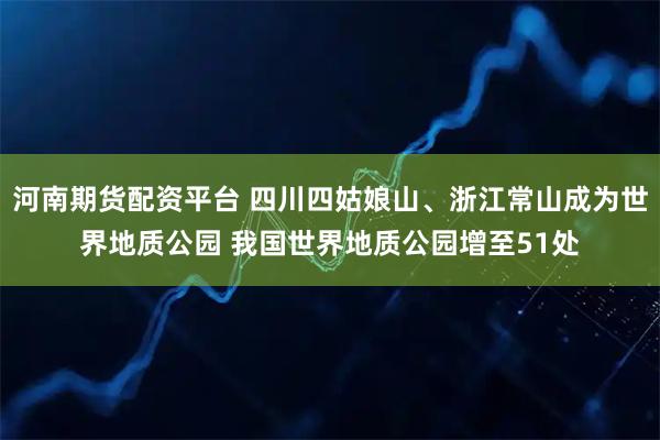 河南期货配资平台 四川四姑娘山、浙江常山成为世界地质公园 我国世界地质公园增至51处
