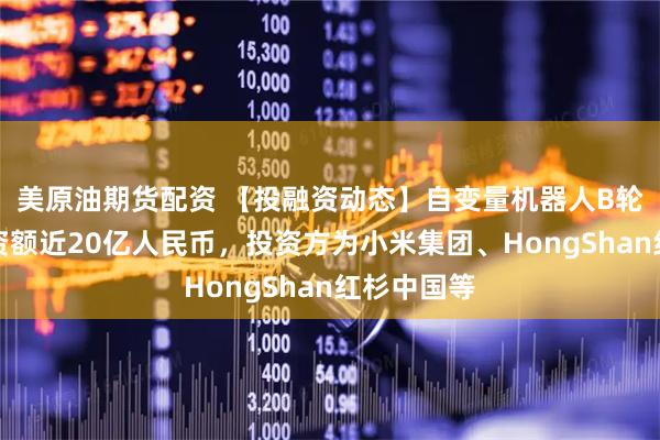美原油期货配资 【投融资动态】自变量机器人B轮融资，融资额近20亿人民币，投资方为小米集团、HongShan红杉中国等