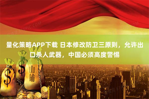 量化策略APP下载 日本修改防卫三原则，允许出口杀人武器，中国必须高度警惕