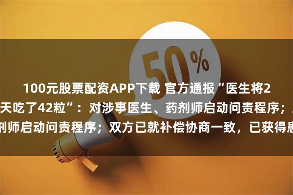 100元股票配资APP下载 官方通报“医生将2粒药开成21粒，患者一天吃了42粒”：对涉事医生、药剂师启动问责程序；双方已就补偿协商一致，已获得患者谅解
