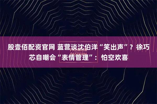 股壹佰配资官网 蓝营谈沈伯洋“笑出声”？徐巧芯自嘲会“表情管理”：怕空欢喜