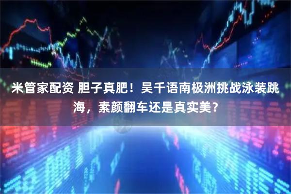 米管家配资 胆子真肥！吴千语南极洲挑战泳装跳海，素颜翻车还是真实美？