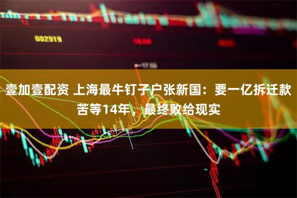 壹加壹配资 上海最牛钉子户张新国：要一亿拆迁款苦等14年，最终败给现实