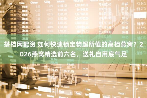 搭档网配资 如何快速锁定物超所值的高档燕窝？2026燕窝精选前六名，送礼自用底气足