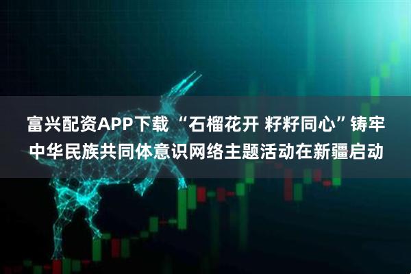 富兴配资APP下载 “石榴花开 籽籽同心”铸牢中华民族共同体意识网络主题活动在新疆启动
