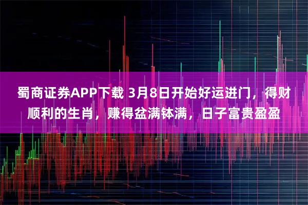 蜀商证券APP下载 3月8日开始好运进门，得财顺利的生肖，赚得盆满钵满，日子富贵盈盈
