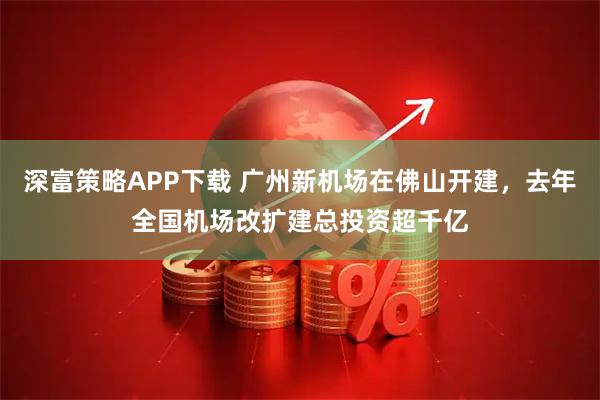深富策略APP下载 广州新机场在佛山开建，去年全国机场改扩建总投资超千亿